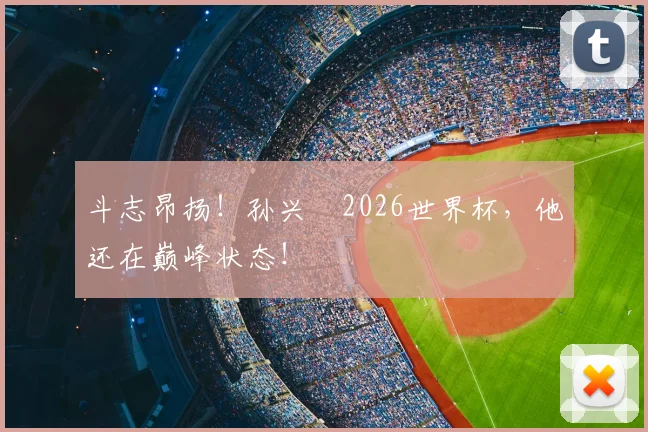 斗志昂扬!孙兴慜2026世界杯,他还在巅峰状态!