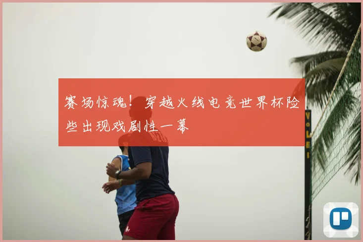 赛场惊魂!穿越火线电竞世界杯险些出现戏剧性一幕