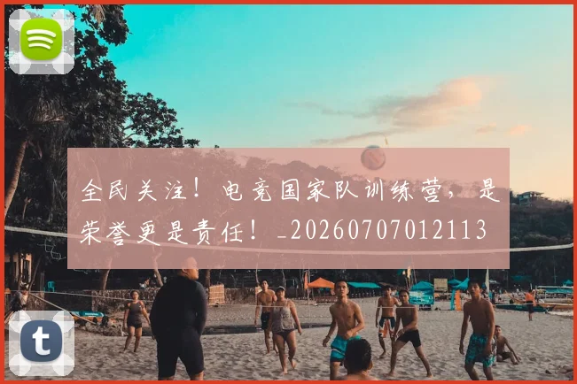 全民关注！电竞国家队训练营，是荣誉更是责任！_20260707012113