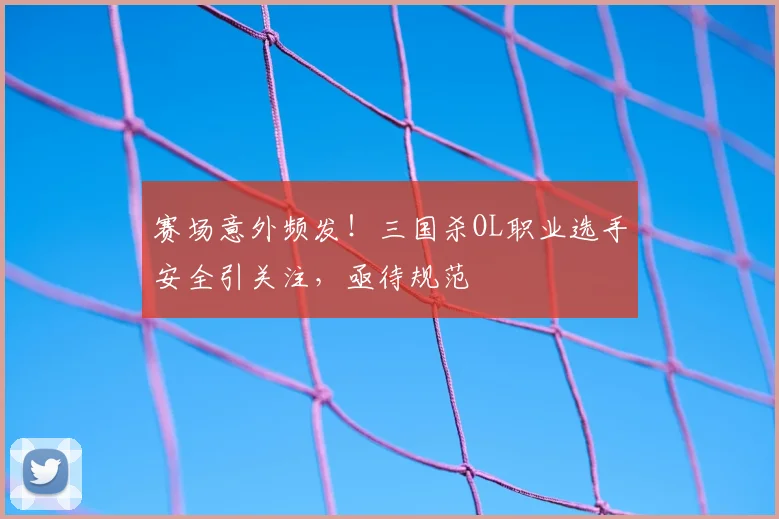赛场意外频发！三国杀OL职业选手安全引关注，亟待规范