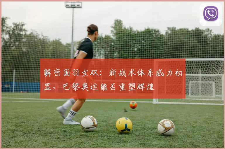 解密国羽女双:新战术体系威力初显,巴黎奥运能否重塑辉煌