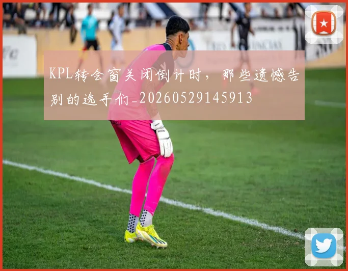 KPL转会窗关闭倒计时,那些遗憾告别的选手们_20260529145913