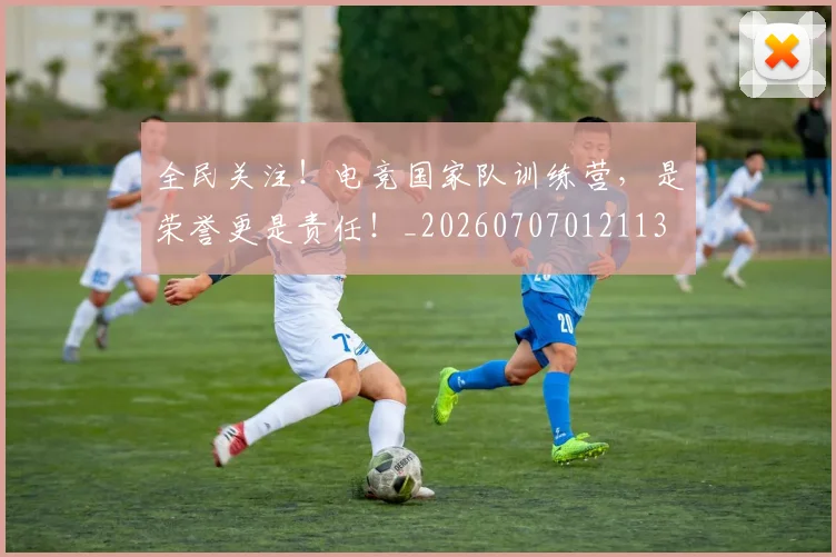 全民关注！电竞国家队训练营，是荣誉更是责任！_20260707012113