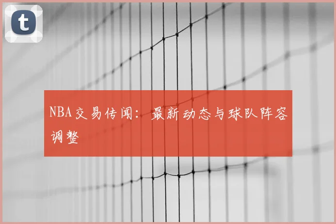 NBA交易传闻：最新动态与球队阵容调整