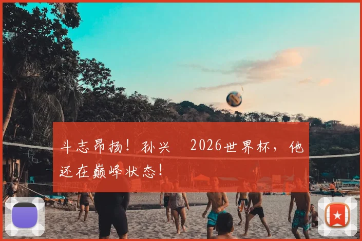 斗志昂扬!孙兴慜2026世界杯,他还在巅峰状态!
