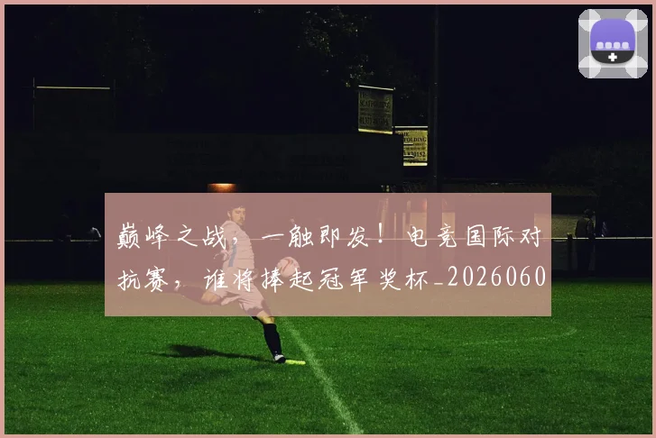 巅峰之战，一触即发！电竞国际对抗赛，谁将捧起冠军奖杯_20260604200347