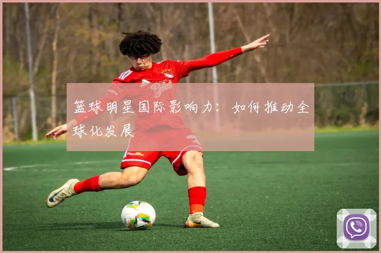 篮球明星国际影响力:如何推动全球化发展