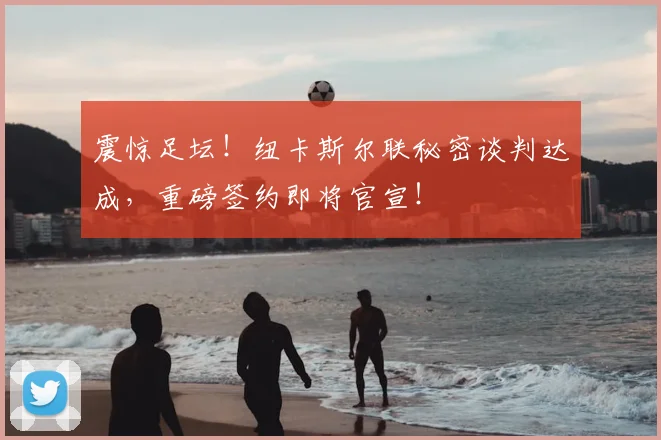震惊足坛!纽卡斯尔联秘密谈判达成,重磅签约即将官宣!