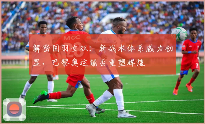 解密国羽女双：新战术体系威力初显，巴黎奥运能否重塑辉煌