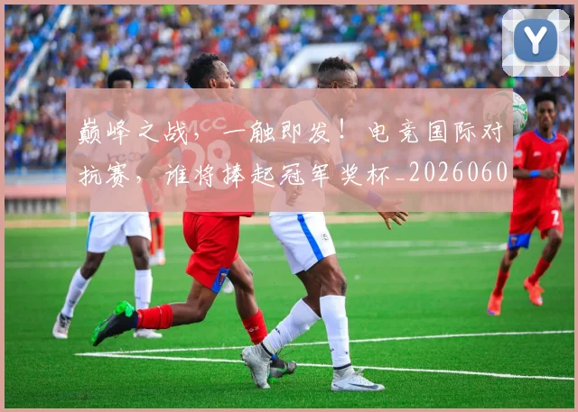 巅峰之战，一触即发！电竞国际对抗赛，谁将捧起冠军奖杯_20260604200347