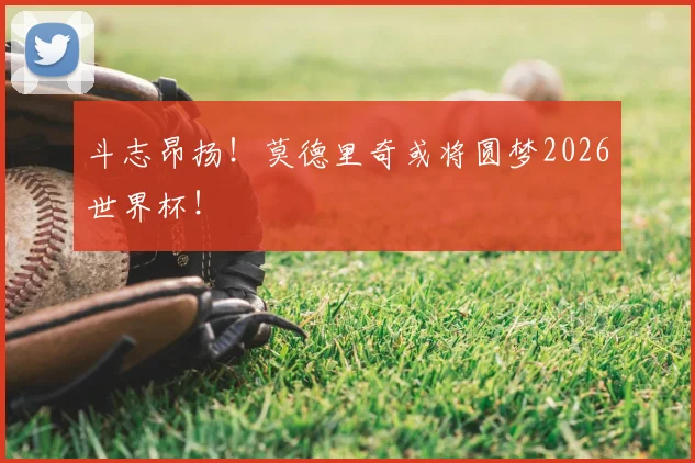 斗志昂扬!莫德里奇或将圆梦2026世界杯!
