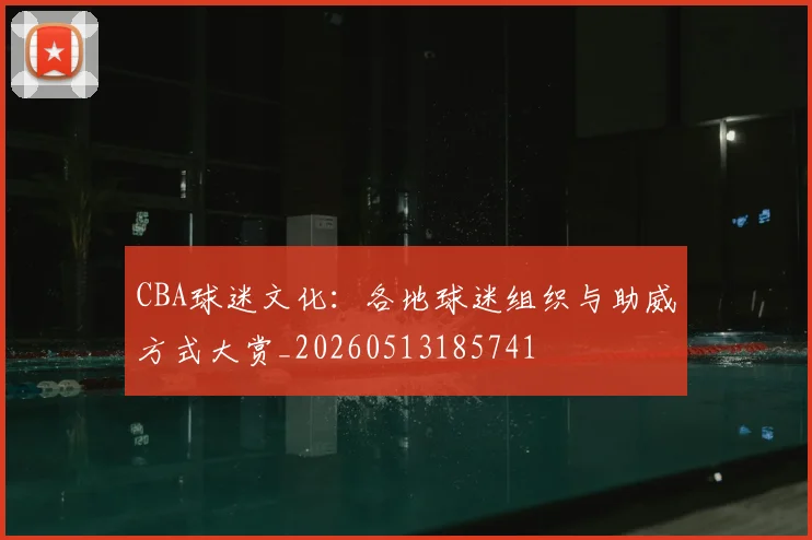 CBA球迷文化：各地球迷组织与助威方式大赏_20260513185741