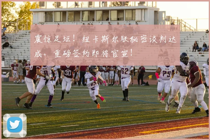 震惊足坛!纽卡斯尔联秘密谈判达成,重磅签约即将官宣!